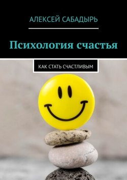 Книга "Психология счастья. Как стать счастливым" – Алексей Сабадырь