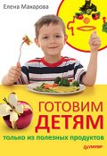 Готовим детям только из полезных продуктов (Елена Васильевна Макарова, Елена Макарова, 2011)