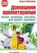 Домашняя ароматерапия. Масла, эссенции, настойки для вашего здоровья (Ольга Романова, 2009)