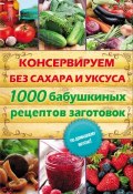 Консервируем без сахара и уксуса. 1000 бабушкиных рецептов заготовок (, 2014)