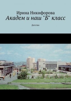 Книга "Академ и наш «Б» класс. Детство" – Ирина Никифорова