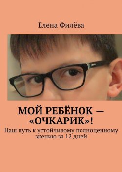 Книга "Мой ребёнок – «очкарик»! Наш путь к устойчивому полноценному зрению за 12 дней" – Елена Филёва