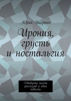 Книга "Ирония, грусть и ностальгия. Двадцать шесть рассказов и одна повесть" – Юрий Ишутин