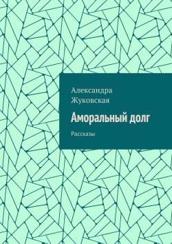 Книга "Аморальный долг. Рассказы" – Александра Жуковская