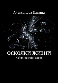 Книга "Осколки жизни. Сборник миниатюр" – Александра Ильина