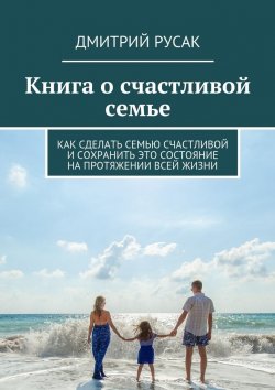 Книга "Книга о счастливой семье. Как сделать семью счастливой и сохранить это состояние на протяжении всей жизни" – Дмитрий Иванович Русак, Дмитрий Русак