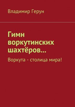 Книга "Гимн воркутинских шахтёров… Воркута – столица мира!" – Владимир Герун