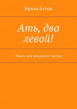 Книга "Ать, два левой! Пьесы для школьного театра" – Ирина Викторовна Батюк, Ирина Батюк