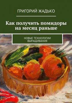 Книга "Как получить помидоры на месяц раньше. Новые технологии выращивания" – Григорий Жадько