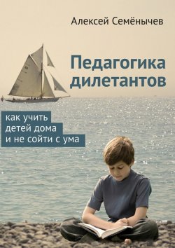 Книга "Педагогика дилетантов. Как учить детей дома и не сойти с ума" – Алексей Семёнычев
