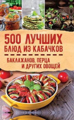 Книга "500 лучших блюд из кабачков, баклажанов, перца и других овощей" – Сборник, Кузьмина Ольга, 2018