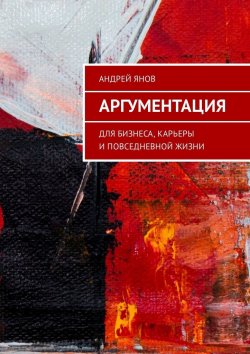 Книга "Аргументация. Для бизнеса, карьеры и повседневной жизни" – Андрей Лукьянов, Андрей Янов