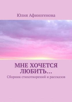 Книга "Мне хочется любить… Сборник стихотворений и рассказов" – Юлия Афиногенова