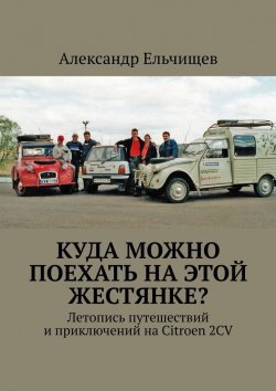 Книга "Куда можно поехать на этой «жестянке»? Летопись путешествий и приключений на Citroen 2CV" – Александр Ельчищев