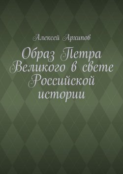 Книга "Образ Петра Великого в свете Российской истории" – Алексей Архипов