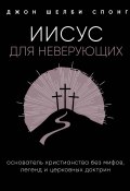 Книга "Иисус для неверующих / Основатель христианства без мифов, легенд и церковных доктрин" (Спонг Джон Шелби, 2007)