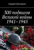 300 подвигов Великой войны 1941–1945 (Андрей Григорьев)