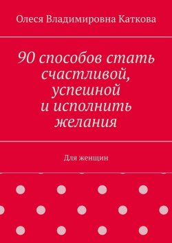 Книга "90 способов стать счастливой, успешной и исполнить желания. Для женщин" – Олеся Каткова