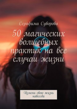 Книга "50 магических волшебных практик на все случаи жизни. Измени свою жизнь навсегда" – Серафима Суворова