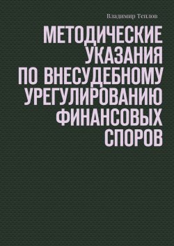 Книга "Методические указания по внесудебному урегулированию финансовых споров" – Владимир Теплов