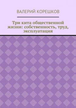 Книга "Три кита общественной жизни: собственность, труд, эксплуатация" – Валерий Корешков