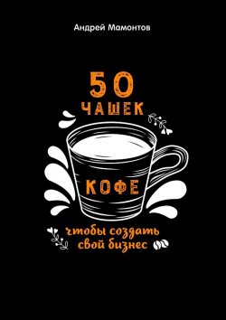 Книга "50 чашек кофе, чтобы создать свой бизнес" – Андрей Мамонтов