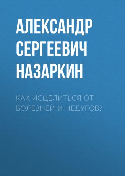 Книга "Как исцелиться от болезней и недугов?" – Александр Назаркин, 2021