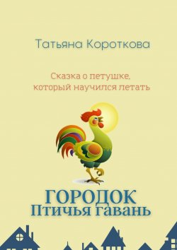 Книга "Городок Птичья гавань. Сказка о петушке, который научился летать" – Татьяна Короткова